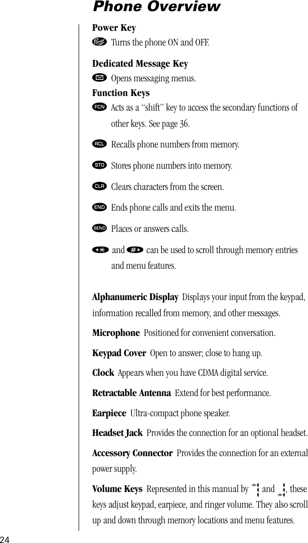 24Phone OverviewPower Key¡ Turns the phone ON and OFF.Dedicated Message KeyøOpens messaging menus.Function Keysƒ Acts as a “shift” key to access the secondary functions ofother keys. See page 36.‰ Recalls phone numbers from memory.¬ Stores phone numbers into memory.Ç Clears characters from the screen.º Ends phone calls and exits the menu.æ Places or answers calls.« and » can be used to scroll through memory entriesand menu features.Alphanumeric Display  Displays your input from the keypad, information recalled from memory, and other messages.Microphone  Positioned for convenient conversation.Keypad Cover  Open to answer; close to hang up.Clock  Appears when you have CDMA digital service.Retractable Antenna  Extend for best performance.Earpiece  Ultra-compact phone speaker.Headset Jack  Provides the connection for an optional headset.Accessory Connector  Provides the connection for an external power supply.Volume Keys  Represented in this manual by  and  , these keys adjust keypad, earpiece, and ringer volume. They also scroll up and down through memory locations and menu features.