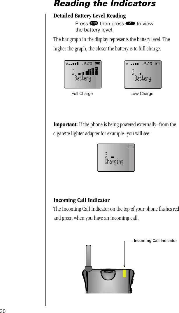 30Reading the IndicatorsDetailed Battery Level ReadingPress ƒ then press › to view the battery level.The bar graph in the display represents the battery level. The higher the graph, the closer the battery is to full charge.Important: If the phone is being powered externally–from the cigarette lighter adapter for example–you will see:Incoming Call IndicatorThe Incoming Call Indicator on the top of your phone ﬂashes red and green when you have an incoming call.Full Charge Low ChargeIncoming Call Indicator