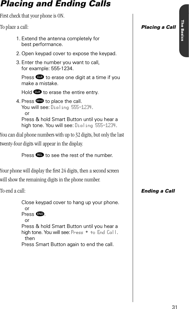 31The BasicsPlacing and Ending CallsFirst check that your phone is ON. Placing a CallTo place a call:1. Extend the antenna completely for best performance.2. Open keypad cover to expose the keypad.3. Enter the number you want to call, for example: 555-1234.Press Ç to erase one digit at a time if you make a mistake.Hold Ç to erase the entire entry. 4. Press æ to place the call.You will see: Dialing 555-1234.orPress &amp; hold Smart Button until you hear a high tone. You will see: Dialing 555-1234.You can dial phone numbers with up to 32 digits, but only the last twenty-four digits will appear in the display.Press ‰ to see the rest of the number.Your phone will display the ﬁrst 24 digits, then a second screen will show the remaining digits in the phone number.Ending a CallTo end a call:Close keypad cover to hang up your phone.orPress º. orPress &amp; hold Smart Button until you hear a high tone. You will see: Press § to End Call.thenPress Smart Button again to end the call.