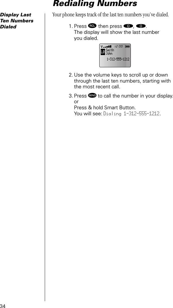 34Redialing NumbersDisplay Last Ten Numbers DialedYour phone keeps track of the last ten numbers you’ve dialed.1. Press ‰ then press ‚, ‚. The display will show the last numberyou dialed. 2. Use the volume keys to scroll up or down through the last ten numbers, starting with the most recent call.3. Press æ to call the number in your display. or Press &amp; hold Smart Button.You will see: Dialing 1-312-555-1212.L01-312-555-1212Smith John