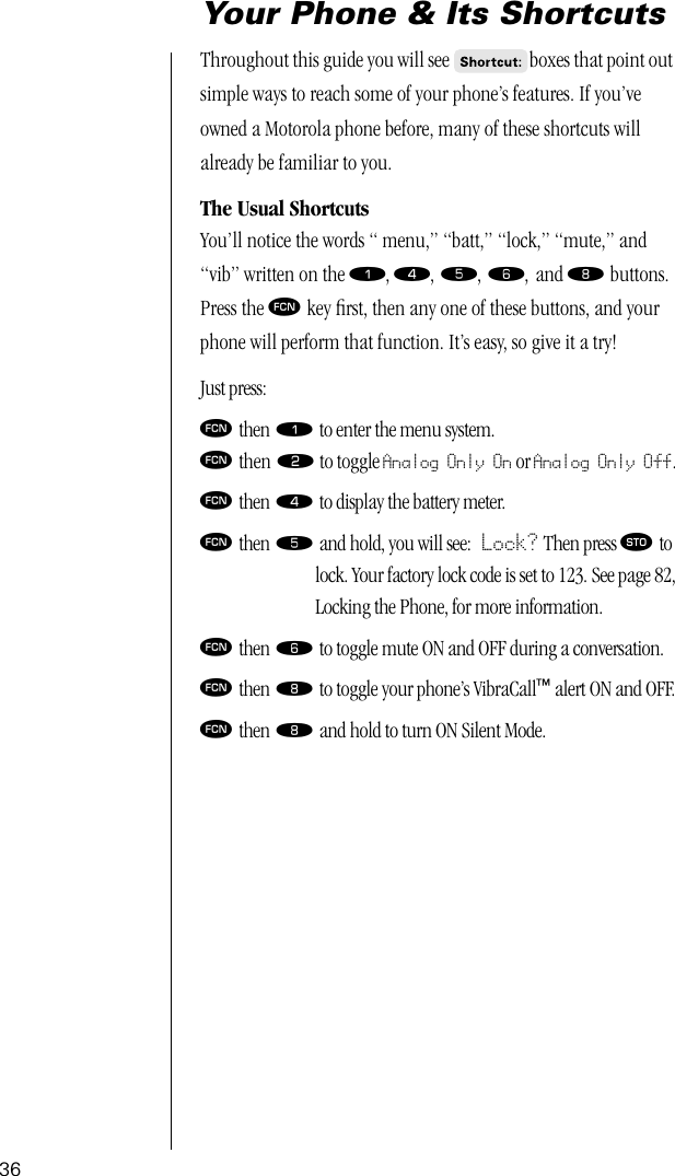 36Your Phone &amp; Its ShortcutsThroughout this guide you will see  boxes that point out simple ways to reach some of your phone’s features. If you’ve owned a Motorola phone before, many of these shortcuts will already be familiar to you. The Usual ShortcutsYou’ll notice the words “ menu,” “batt,” “lock,” “mute,” and “vib” written on the ⁄, ›, ﬁ, ﬂ, and † buttons. Press the ƒ key ﬁrst, then any one of these buttons, and your phone will perform that function. It’s easy, so give it a try! Just press:ƒ then ⁄ to enter the menu system.ƒ then ¤ to toggle Analog Only On or Analog Only Off.ƒ then › to display the battery meter.ƒ then ﬁ and hold, you will see: Lock? Then press ¬ to lock. Your factory lock code is set to 123. See page 82,Locking the Phone, for more information.ƒ then ﬂ to toggle mute ON and OFF during a conversation.ƒ then † to toggle your phone’s VibraCall™ alert ON and OFF.ƒ then † and hold to turn ON Silent Mode.