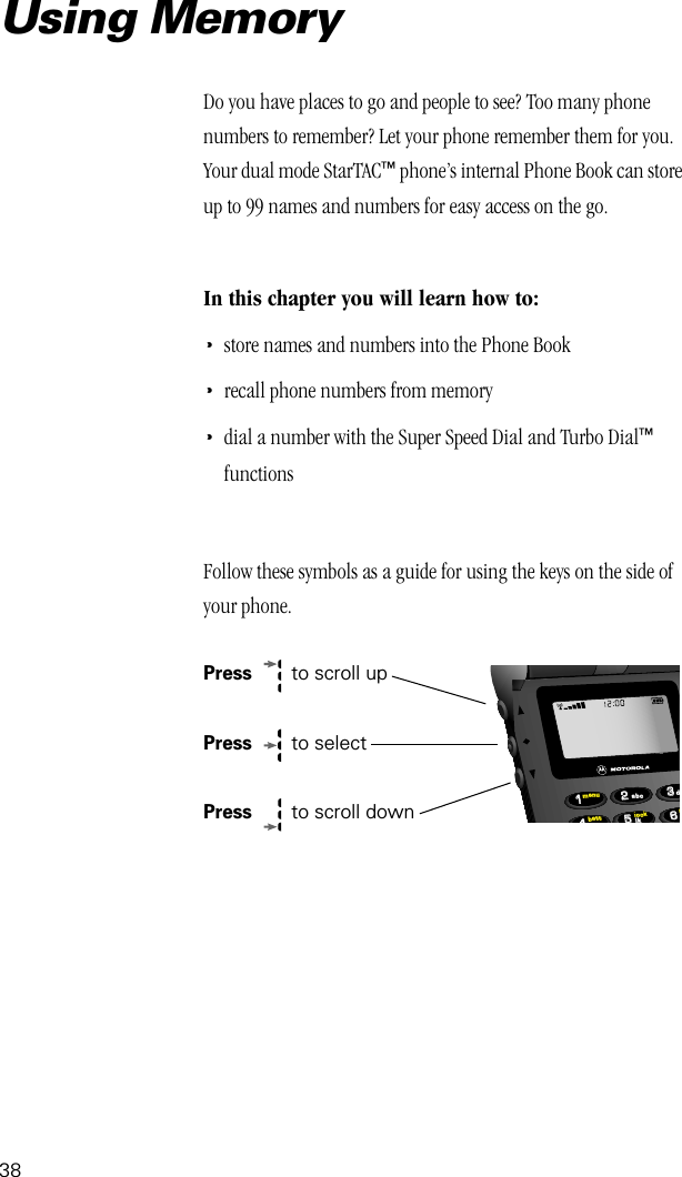 38Do you have places to go and people to see? Too many phone numbers to remember? Let your phone remember them for you. Your dual mode StarTAC™ phone’s internal Phone Book can store up to 99 names and numbers for easy access on the go.In this chapter you will learn how to:•store names and numbers into the Phone Book•recall phone numbers from memory•dial a number with the Super Speed Dial and Turbo Dial™ functionsFollow these symbols as a guide for using the keys on the side of your phone.Press   to scroll upPress   to selectPress  to scroll down663355224411lockbattmenumjkdabcUsing Memory