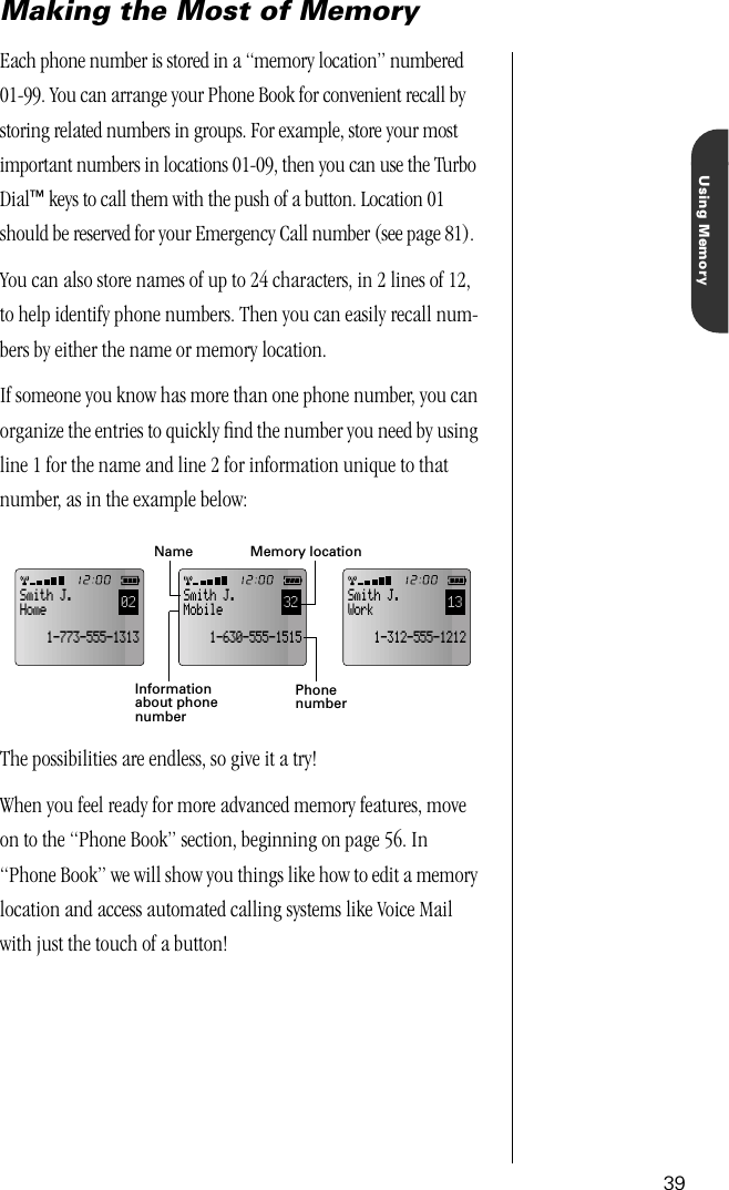 39Using MemoryMaking the Most of MemoryEach phone number is stored in a “memory location” numbered 01-99. You can arrange your Phone Book for convenient recall by storing related numbers in groups. For example, store your most important numbers in locations 01-09, then you can use the Turbo Dial™ keys to call them with the push of a button. Location 01 should be reserved for your Emergency Call number (see page 81).You can also store names of up to 24 characters, in 2 lines of 12, to help identify phone numbers. Then you can easily recall num-bers by either the name or memory location. If someone you know has more than one phone number, you can organize the entries to quickly ﬁnd the number you need by using line 1 for the name and line 2 for information unique to that number, as in the example below:The possibilities are endless, so give it a try!When you feel ready for more advanced memory features, move on to the “Phone Book” section, beginning on page 56. In “Phone Book” we will show you things like how to edit a memory location and access automated calling systems like Voice Mail with just the touch of a button!13Smith J.Work    1-312-555-121202Smith J.Home    1-773-555-131332Smith J.Mobile    1-630-555-1515Informationabout phonenumberMemory locationNamePhonenumber