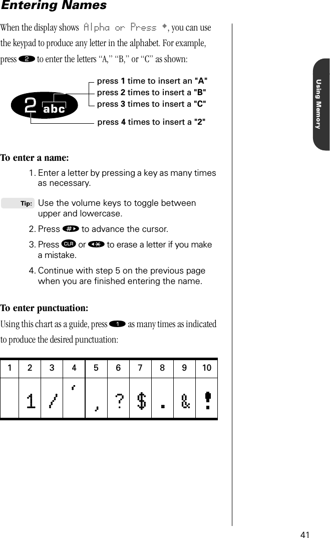 41Using MemoryEntering NamesWhen the display shows Alpha or Press •, you can use the keypad to produce any letter in the alphabet. For example, press ¤ to enter the letters “A,” “B,” or “C” as shown:To enter a name:1. Enter a letter by pressing a key as many times as necessary.Use the volume keys to toggle between upper and lowercase.2. Press » to advance the cursor.3. Press Ç or « to erase a letter if you makea mistake. 4. Continue with step 5 on the previous page when you are ﬁnished entering the name.To enter punctuation:Using this chart as a guide, press ⁄ as many times as indicated to produce the desired punctuation:123456789101111 ////,,,,,,,, ???? $$$$ .... &amp;&amp;&amp;&amp;22abcpress 1 time to insert an &quot;A&quot;press 2 times to insert a &quot;B&quot;press 3 times to insert a &quot;C&quot;press 4 times to insert a &quot;2&quot;