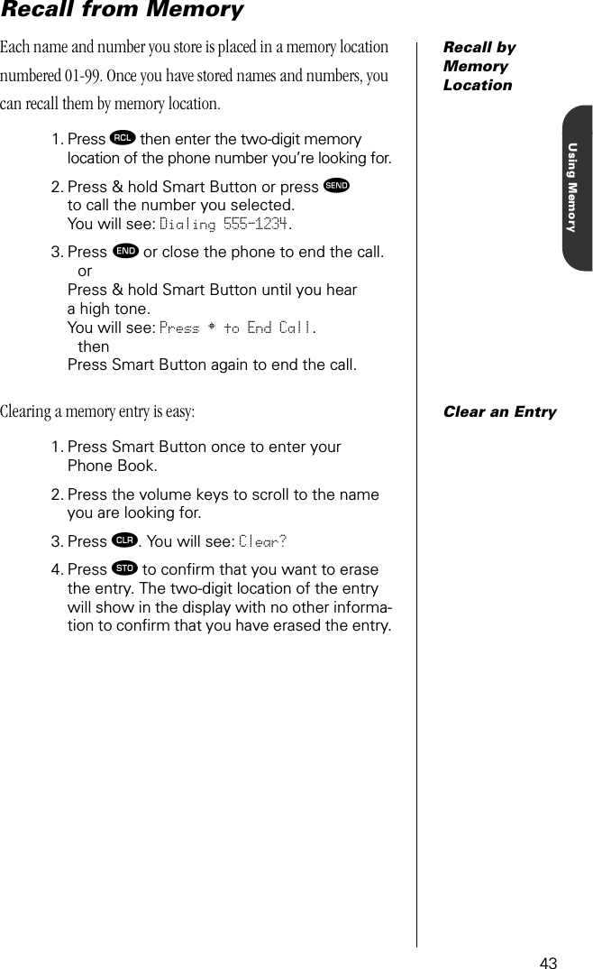 43Using MemoryRecall from MemoryRecall by Memory LocationEach name and number you store is placed in a memory location numbered 01-99. Once you have stored names and numbers, you can recall them by memory location.1. Press ‰ then enter the two-digit memory location of the phone number you’re looking for.2. Press &amp; hold Smart Button or press æto call the number you selected. You will see: Dialing 555-1234.3. Press º or close the phone to end the call.orPress &amp; hold Smart Button until you hear a high tone. You will see: Press § to End Call.then Press Smart Button again to end the call.Clear an EntryClearing a memory entry is easy:1. Press Smart Button once to enter your Phone Book.2. Press the volume keys to scroll to the name you are looking for.3. Press Ç. You will see: Clear?4. Press ¬ to conﬁrm that you want to erase the entry. The two-digit location of the entry will show in the display with no other informa-tion to conﬁrm that you have erased the entry.