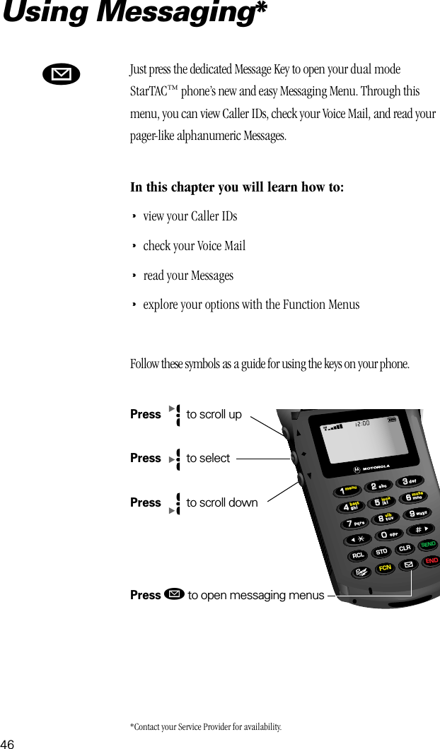 46Using Messaging*ø66993355880022447711lockvibbattmenumuteRCL STO CLRSENDFCN ENDtuvjkl mnowxyzpqrsghidefoprabcJust press the dedicated Message Key to open your dual mode StarTAC™ phone’s new and easy Messaging Menu. Through this menu, you can view Caller IDs, check your Voice Mail, and read your pager-like alphanumeric Messages. In this chapter you will learn how to:•view your Caller IDs•check your Voice Mail•read your Messages•explore your options with the Function MenusFollow these symbols as a guide for using the keys on your phone.Press   to scroll upPress   to selectPress   to scroll downPress ø to open messaging menus*Contact your Service Provider for availability.