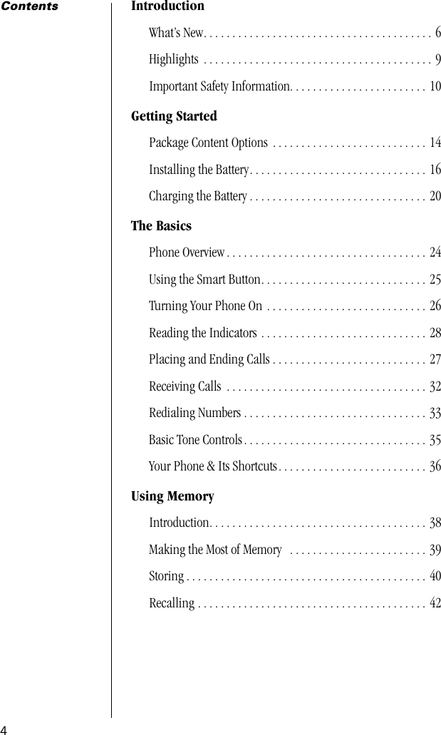  4 Contents Introduction What’s New. . . . . . . . . . . . . . . . . . . . . . . . . . . . . . . . . . . . . . . . 6Highlights  . . . . . . . . . . . . . . . . . . . . . . . . . . . . . . . . . . . . . . . . 9Important Safety Information. . . . . . . . . . . . . . . . . . . . . . . . 10 Getting Started Package Content Options  . . . . . . . . . . . . . . . . . . . . . . . . . . . 14Installing the Battery. . . . . . . . . . . . . . . . . . . . . . . . . . . . . . . 16Charging the Battery . . . . . . . . . . . . . . . . . . . . . . . . . . . . . . . 20 The Basics Phone Overview . . . . . . . . . . . . . . . . . . . . . . . . . . . . . . . . . . . 24Using the Smart Button. . . . . . . . . . . . . . . . . . . . . . . . . . . . . 25Turning Your Phone On . . . . . . . . . . . . . . . . . . . . . . . . . . . . 26Reading the Indicators . . . . . . . . . . . . . . . . . . . . . . . . . . . . . 28Placing and Ending Calls . . . . . . . . . . . . . . . . . . . . . . . . . . . 27Receiving Calls  . . . . . . . . . . . . . . . . . . . . . . . . . . . . . . . . . . . 32Redialing Numbers . . . . . . . . . . . . . . . . . . . . . . . . . . . . . . . . 33Basic Tone Controls . . . . . . . . . . . . . . . . . . . . . . . . . . . . . . . . 35Your Phone &amp; Its Shortcuts. . . . . . . . . . . . . . . . . . . . . . . . . . 36 Using Memory Introduction. . . . . . . . . . . . . . . . . . . . . . . . . . . . . . . . . . . . . . 38Making the Most of Memory   . . . . . . . . . . . . . . . . . . . . . . . . 39Storing . . . . . . . . . . . . . . . . . . . . . . . . . . . . . . . . . . . . . . . . . . 40Recalling . . . . . . . . . . . . . . . . . . . . . . . . . . . . . . . . . . . . . . . . 42  