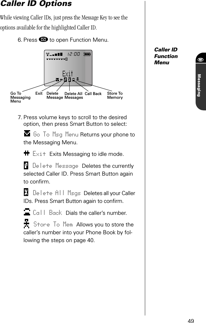 49MessagingCaller ID OptionsWhile viewing Caller IDs, just press the Message Key to see the options available for the highlighted Caller ID.6. Press ø to open Function Menu.Caller IDFunctionMenu7. Press volume keys to scroll to the desired option, then press Smart Button to select:Go To Msg Menu Returns your phone to the Messaging Menu.Exit Exits Messaging to idle mode.Delete Message Deletes the currently selected Caller ID. Press Smart Button again to conﬁrm.Delete All Msgs Deletes all your Caller IDs. Press Smart Button again to conﬁrm.Call Back Dials the caller’s number. Store To Mem Allows you to store the caller’s number into your Phone Book by fol-lowing the steps on page 40.ExitGo To DeleteMessage Delete All Messages Store To MemoryMessagingMenuCall Back