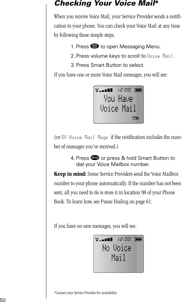 50Checking Your Voice Mail*When you receive Voice Mail, your Service Provider sends a notiﬁ-cation to your phone. You can check your Voice Mail at any time by following these simple steps.1. Press ø to open Messaging Menu.2. Press volume keys to scroll to Voice Mail.3. Press Smart Button to select.If you have one or more Voice Mail messages, you will see:(or XX Voice Mail Msgs if the notiﬁcation includes the num-ber of messages you’ve received.)4. Press æ or press &amp; hold Smart Button to dial your Voice Mailbox number. Keep in mind: Some Service Providers send the Voice Mailbox number to your phone automatically. If the number has not been sent, all you need to do is store it in location 98 of your Phone Book. To learn how, see Pause Dialing on page 61.If you have no new messages, you will see:*Contact your Service Provider for availability.