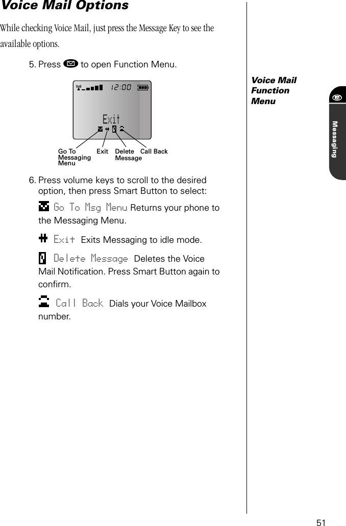 51MessagingVoice Mail OptionsWhile checking Voice Mail, just press the Message Key to see the available options.5. Press ø to open Function Menu.Voice Mail Function Menu6. Press volume keys to scroll to the desired option, then press Smart Button to select:Go To Msg Menu Returns your phone to the Messaging Menu.Exit Exits Messaging to idle mode.Delete Message Deletes the Voice Mail Notiﬁcation. Press Smart Button again to conﬁrm.Call Back Dials your Voice Mailbox number.Exit Call BackGo ToMessagingMenuDeleteMessage