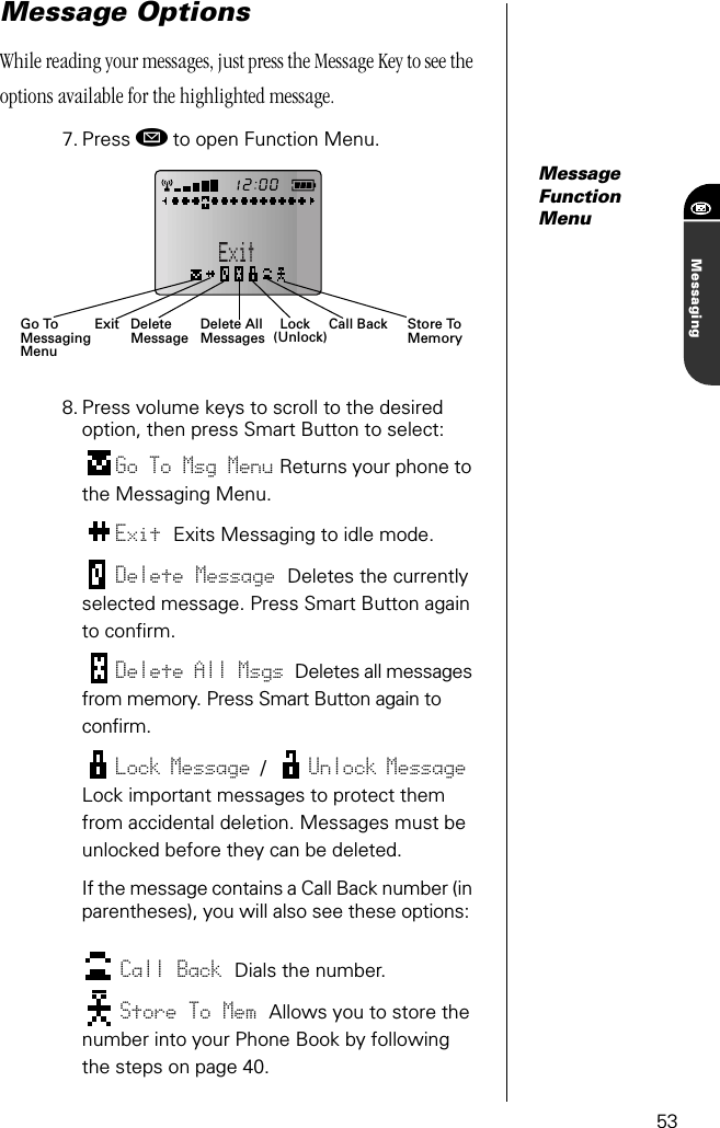 53MessagingMessage OptionsWhile reading your messages, just press the Message Key to see the options available for the highlighted message. 7. Press ø to open Function Menu.Message FunctionMenu8. Press volume keys to scroll to the desired option, then press Smart Button to select:Go To Msg Menu Returns your phone to the Messaging Menu.Exit Exits Messaging to idle mode.Delete Message Deletes the currently selected message. Press Smart Button again to conﬁrm.Delete All Msgs Deletes all messages from memory. Press Smart Button again to conﬁrm.Lock Message /  Unlock Message Lock important messages to protect them from accidental deletion. Messages must be unlocked before they can be deleted.If the message contains a Call Back number (in parentheses), you will also see these options:Call Back Dials the number. Store To Mem Allows you to store the number into your Phone Book by following the steps on page 40. Exit Delete All DeleteMessage Messages Lock(Unlock)Call Back Store ToMemoryGo ToMessagingMenu