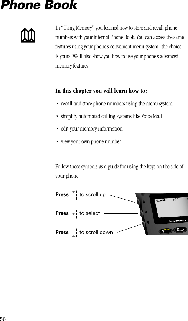 56In “Using Memory” you learned how to store and recall phone numbers with your internal Phone Book. You can access the same features using your phone’s convenient menu system–the choice is yours! We’ll also show you how to use your phone’s advanced memory features.In this chapter you will learn how to:•recall and store phone numbers using the menu system•simplify automated calling systems like Voice Mail•edit your memory information•view your own phone numberFollow these symbols as a guide for using the keys on the side of your phone.Press   to scroll upPress   to selectPress  to scroll downPhone Book2211menu abc