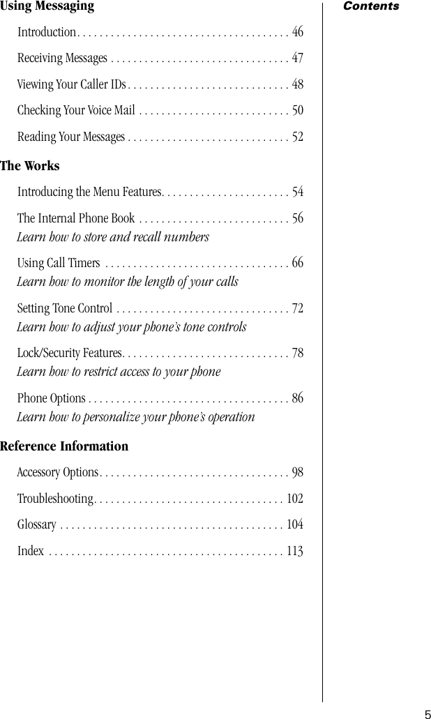  5 Contents Using Messaging Introduction. . . . . . . . . . . . . . . . . . . . . . . . . . . . . . . . . . . . . . 46Receiving Messages . . . . . . . . . . . . . . . . . . . . . . . . . . . . . . . . 47Viewing Your Caller IDs . . . . . . . . . . . . . . . . . . . . . . . . . . . . . 48Checking Your Voice Mail . . . . . . . . . . . . . . . . . . . . . . . . . . . 50Reading Your Messages . . . . . . . . . . . . . . . . . . . . . . . . . . . . . 52 The Works Introducing the Menu Features. . . . . . . . . . . . . . . . . . . . . . . 54The Internal Phone Book . . . . . . . . . . . . . . . . . . . . . . . . . . . 56 Learn how to store and recall numbers Using Call Timers  . . . . . . . . . . . . . . . . . . . . . . . . . . . . . . . . . 66 Learn how to monitor the length of your calls Setting Tone Control . . . . . . . . . . . . . . . . . . . . . . . . . . . . . . . 72 Learn how to adjust your phone’s tone controls Lock/Security Features. . . . . . . . . . . . . . . . . . . . . . . . . . . . . . 78 Learn how to restrict access to your phone Phone Options . . . . . . . . . . . . . . . . . . . . . . . . . . . . . . . . . . . . 86 Learn how to personalize your phone’s operation Reference Information Accessory Options. . . . . . . . . . . . . . . . . . . . . . . . . . . . . . . . . . 98Troubleshooting. . . . . . . . . . . . . . . . . . . . . . . . . . . . . . . . . . 102Glossary . . . . . . . . . . . . . . . . . . . . . . . . . . . . . . . . . . . . . . . . 104Index  . . . . . . . . . . . . . . . . . . . . . . . . . . . . . . . . . . . . . . . . . . 113