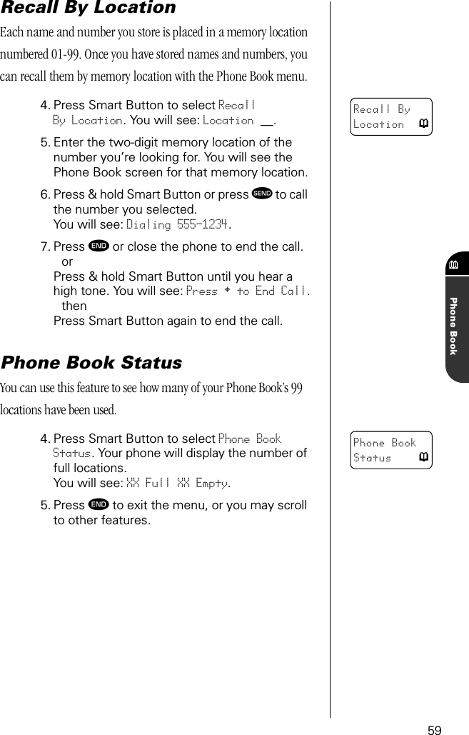 59Phone BookRecall By LocationEach name and number you store is placed in a memory location numbered 01-99. Once you have stored names and numbers, you can recall them by memory location with the Phone Book menu.4. Press Smart Button to select RecallBy Location. You will see: Location __.5. Enter the two-digit memory location of the number you’re looking for. You will see the Phone Book screen for that memory location.6. Press &amp; hold Smart Button or press æ to call the number you selected.You will see: Dialing 555-1234.7. Press º or close the phone to end the call.orPress &amp; hold Smart Button until you hear a high tone. You will see: Press § to End Call.thenPress Smart Button again to end the call.Phone Book StatusYou can use this feature to see how many of your Phone Book’s 99 locations have been used. 4. Press Smart Button to select Phone Book Status. Your phone will display the number of full locations. You will see: XX Full XX Empty.5. Press º to exit the menu, or you may scroll to other features.Recall By Location pPhone Book Status p