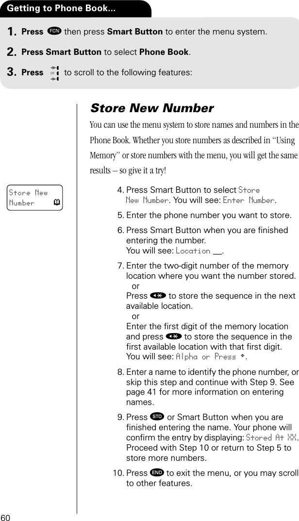 60Press ƒthen press Smart Button to enter the menu system.Press Smart Button to select Phone Book.Press to scroll to the following features:orGetting to Phone Book...1.2.3.Store New NumberYou can use the menu system to store names and numbers in the Phone Book. Whether you store numbers as described in “Using Memory” or store numbers with the menu, you will get the same results – so give it a try!4. Press Smart Button to select Store New Number. You will see: Enter Number.5. Enter the phone number you want to store.6. Press Smart Button when you are ﬁnished entering the number. You will see: Location __.7. Enter the two-digit number of the memory location where you want the number stored.orPress « to store the sequence in the next available location.orEnter the ﬁrst digit of the memory location and press « to store the sequence in the ﬁrst available location with that ﬁrst digit.You will see: Alpha or Press §.8. Enter a name to identify the phone number, or skip this step and continue with Step 9. See page 41 for more information on entering names.9. Press ¬ or Smart Button when you are ﬁnished entering the name. Your phone will conﬁrm the entry by displaying: Stored At XX. Proceed with Step 10 or return to Step 5 to store more numbers.10. Press º to exit the menu, or you may scroll to other features.Store New Number p