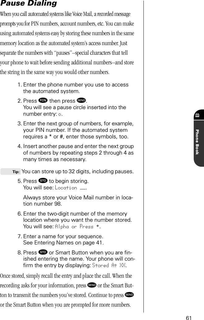 61Phone BookPause DialingWhen you call automated systems like Voice Mail, a recorded message prompts you for PIN numbers, account numbers, etc. You can make using automated systems easy by storing these numbers in the same memory location as the automated system’s access number. Just separate the numbers with “pauses”–special characters that tell your phone to wait before sending additional numbers–and store the string in the same way you would other numbers.1. Enter the phone number you use to accessthe automated system.2. Press ƒ then press æ.You will see a pause circle inserted into the number entry: o.3. Enter the next group of numbers, for example, your PIN number. If the automated system requires a * or #, enter those symbols, too.4. Insert another pause and enter the next group of numbers by repeating steps 2 through 4 as many times as necessary. You can store up to 32 digits, including pauses. 5. Press ¬ to begin storing.You will see: Location ——.Always store your Voice Mail number in loca-tion number 98.6. Enter the two-digit number of the memory location where you want the number stored.You will see: Alpha or Press §.7. Enter a name for your sequence. See Entering Names on page 41.8. Press ¬ or Smart Button when you are ﬁn-ished entering the name. Your phone will con-ﬁrm the entry by displaying: Stored At XX.Once stored, simply recall the entry and place the call. When the recording asks for your information, press æ or the Smart But-ton to transmit the numbers you’ve stored. Continue to press æ or the Smart Button when you are prompted for more numbers.