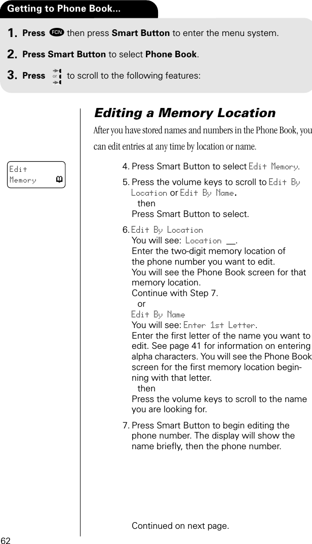 62Press ƒthen press Smart Button to enter the menu system.Press Smart Button to select Phone Book.Press to scroll to the following features:orGetting to Phone Book...1.2.3.Editing a Memory LocationAfter you have stored names and numbers in the Phone Book, you can edit entries at any time by location or name.4. Press Smart Button to select Edit Memory.5. Press the volume keys to scroll to Edit By Location or Edit By Name. thenPress Smart Button to select.6. Edit By LocationYou will see: Location __.Enter the two-digit memory location of the phone number you want to edit. You will see the Phone Book screen for that memory location.Continue with Step 7.orEdit By Name You will see: Enter 1st Letter.Enter the ﬁrst letter of the name you want to edit. See page 41 for information on entering alpha characters. You will see the Phone Book screen for the ﬁrst memory location begin-ning with that letter. thenPress the volume keys to scroll to the name you are looking for. 7. Press Smart Button to begin editing the phone number. The display will show the name brieﬂy, then the phone number.Continued on next page.EditMemory p