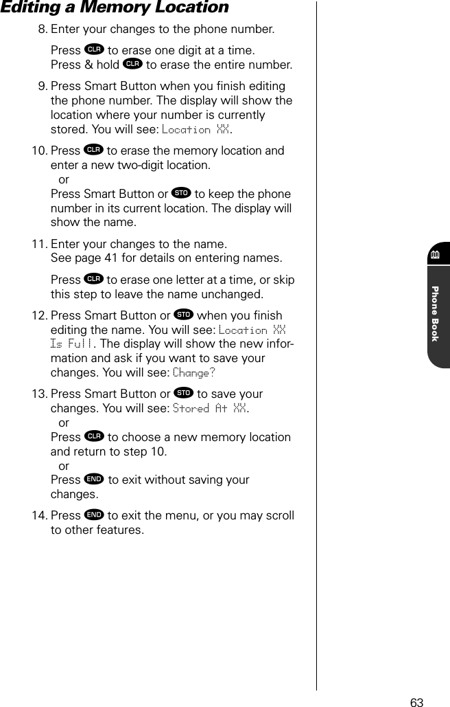 63Phone BookEditing a Memory Location 8. Enter your changes to the phone number.Press Ç to erase one digit at a time.Press &amp; hold Ç to erase the entire number.9. Press Smart Button when you ﬁnish editing the phone number. The display will show the location where your number is currently stored. You will see: Location XX.10. Press Ç to erase the memory location and enter a new two-digit location.orPress Smart Button or ¬ to keep the phone number in its current location. The display will show the name.11. Enter your changes to the name.See page 41 for details on entering names.Press Ç to erase one letter at a time, or skip this step to leave the name unchanged.12. Press Smart Button or ¬ when you ﬁnish editing the name. You will see: Location XX Is Full. The display will show the new infor-mation and ask if you want to save your changes. You will see: Change?13. Press Smart Button or ¬ to save your changes. You will see: Stored At XX.orPress Ç to choose a new memory location and return to step 10.orPress º to exit without saving your changes.14. Press º to exit the menu, or you may scroll to other features.