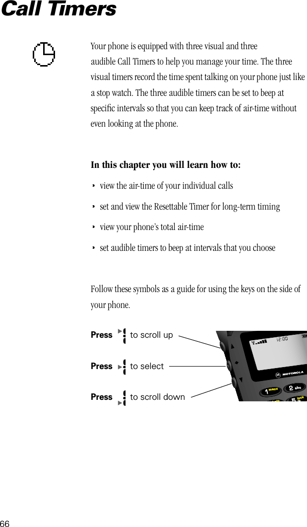66Call TimersYour phone is equipped with three visual and three audible Call Timers to help you manage your time. The three visual timers record the time spent talking on your phone just like a stop watch. The three audible timers can be set to beep at speciﬁc intervals so that you can keep track of air-time without even looking at the phone. In this chapter you will learn how to:•view the air-time of your individual calls•set and view the Resettable Timer for long-term timing•view your phone’s total air-time•set audible timers to beep at intervals that you chooseFollow these symbols as a guide for using the keys on the side of your phone.Press   to scroll upPress   to selectPress  to scroll down552211lockbattmenujkabc