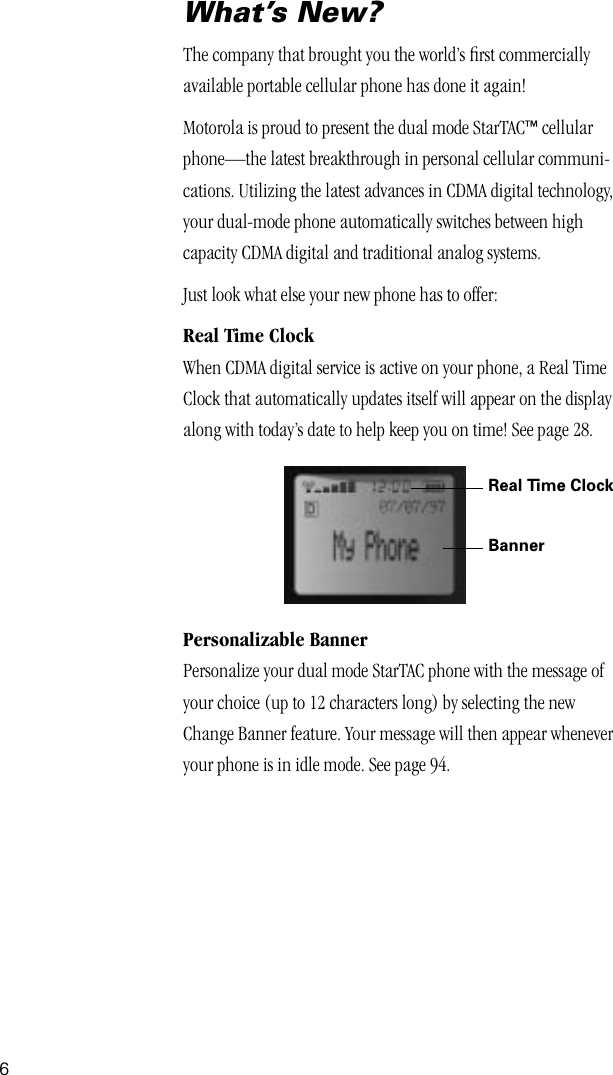  6 What’s New? The company that brought you the world’s ﬁrst commercially available portable cellular phone has done it again!Motorola is proud to present the dual mode StarTAC ™  cellular phone—the latest breakthrough in personal cellular communi-cations. Utilizing the latest advances in CDMA digital technology, your dual-mode phone automatically switches between high capacity CDMA digital and traditional analog systems.Just look what else your new phone has to offer: Real Time Clock When CDMA digital service is active on your phone, a Real Time Clock that automatically updates itself will appear on the display along with today’s date to help keep you on time! See page 28. Personalizable Banner Personalize your dual mode StarTAC phone with the message of your choice (up to 12 characters long) by selecting the new Change Banner feature. Your message will then appear whenever your phone is in idle mode. See page 94.Real Time ClockBanner