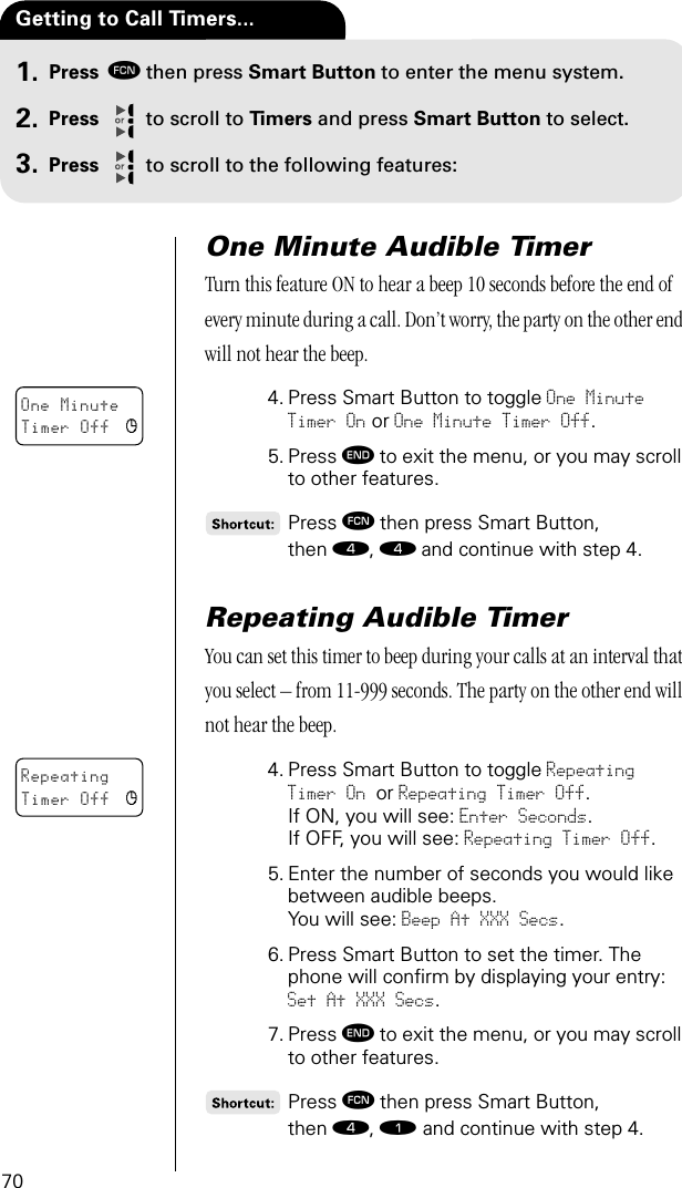 Getting to Call Timers...70Press ƒthen press Smart Button to enter the menu system.Press to scroll to Timers and press Smart Button to select.Press to scroll to the following features:1.2.3.One Minute Audible TimerTurn this feature ON to hear a beep 10 seconds before the end of every minute during a call. Don’t worry, the party on the other end will not hear the beep.4. Press Smart Button to toggle One Minute Timer On or One Minute Timer Off.5. Press º to exit the menu, or you may scroll to other features.Press ƒ then press Smart Button, then ›, › and continue with step 4.Repeating Audible TimerYou can set this timer to beep during your calls at an interval that you select – from 11-999 seconds. The party on the other end will not hear the beep.4. Press Smart Button to toggle Repeating Timer On or Repeating Timer Off. If ON, you will see: Enter Seconds. If OFF, you will see: Repeating Timer Off.5. Enter the number of seconds you would like between audible beeps.You will see: Beep At XXX Secs.6. Press Smart Button to set the timer. The phone will conﬁrm by displaying your entry: Set At XXX Secs.7. Press º to exit the menu, or you may scroll to other features.Press ƒ then press Smart Button, then ›, ⁄ and continue with step 4.One MinuteTimer Off cRepeating Timer Off c