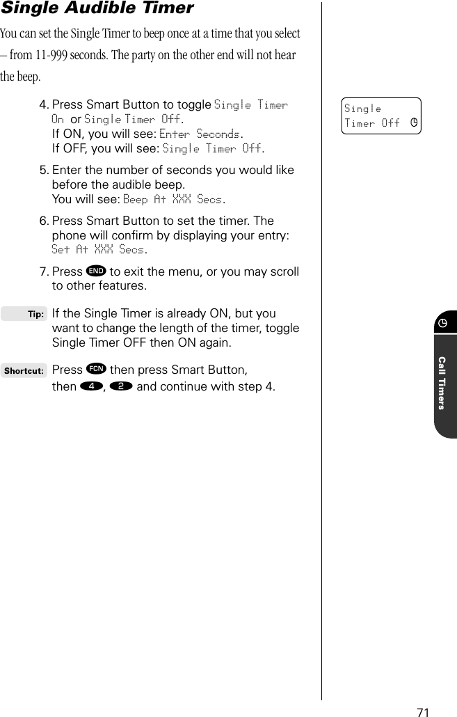 71Call TimersSingle Audible TimerYou can set the Single Timer to beep once at a time that you select – from 11-999 seconds. The party on the other end will not hear the beep.4. Press Smart Button to toggle Single Timer On or Single Timer Off.If ON, you will see: Enter Seconds. If OFF, you will see: Single Timer Off.5. Enter the number of seconds you would like before the audible beep.You will see: Beep At XXX Secs.6. Press Smart Button to set the timer. The phone will conﬁrm by displaying your entry: Set At XXX Secs.7. Press º to exit the menu, or you may scroll to other features. If the Single Timer is already ON, but you want to change the length of the timer, toggle Single Timer OFF then ON again.Press ƒ then press Smart Button, then ›, ¤ and continue with step 4.Single Timer Off c