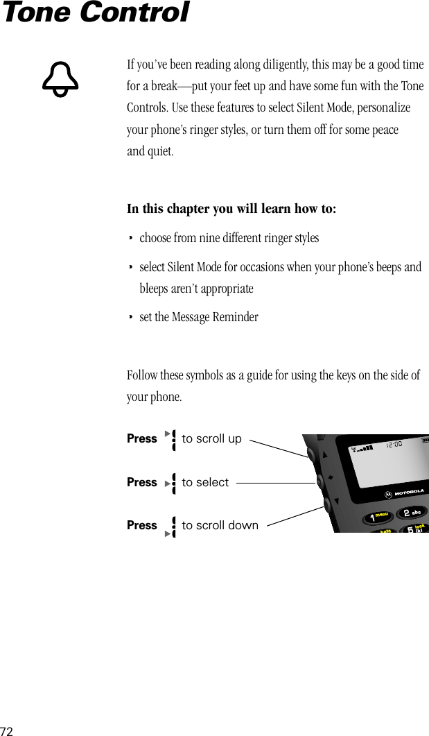 72Tone ControlIf you’ve been reading along diligently, this may be a good time for a break—put your feet up and have some fun with the Tone Controls. Use these features to select Silent Mode, personalize your phone’s ringer styles, or turn them off for some peace and quiet.In this chapter you will learn how to:•choose from nine different ringer styles•select Silent Mode for occasions when your phone’s beeps and bleeps aren’t appropriate•set the Message ReminderFollow these symbols as a guide for using the keys on the side of your phone.Press   to scroll upPress   to selectPress  to scroll down552211lockbattmenujklabc