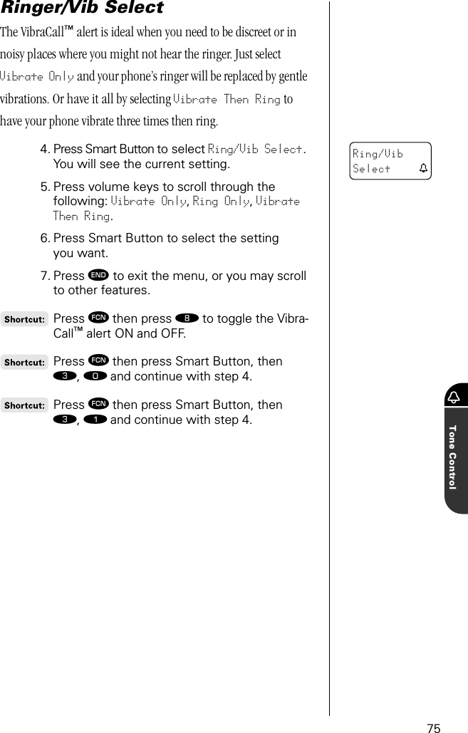 75Tone ControlRinger/Vib SelectThe VibraCall™ alert is ideal when you need to be discreet or in noisy places where you might not hear the ringer. Just select Vibrate Only and your phone’s ringer will be replaced by gentle vibrations. Or have it all by selecting Vibrate Then Ring to have your phone vibrate three times then ring.4. Press Smart Button to select Ring/Vib Select. You will see the current setting.5. Press volume keys to scroll through the following: Vibrate Only, Ring Only, Vibrate Then Ring.6. Press Smart Button to select the setting you want.7. Press º to exit the menu, or you may scroll to other features.Press ƒ then press † to toggle the Vibra-Call™ alert ON and OFF.Press ƒ then press Smart Button, then ‹, ‚ and continue with step 4.Press ƒ then press Smart Button, then ‹, ⁄ and continue with step 4.Ring/VibSelect t