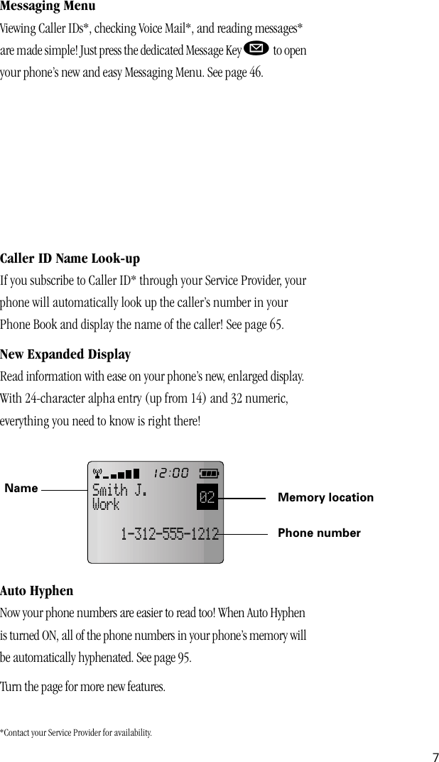  7 Messaging Menu Viewing Caller IDs*, checking Voice Mail*, and reading messages* are made simple! Just press the dedicated Message Key  ø  to open your phone’s new and easy Messaging Menu. See page 46.  *Contact your Service Provider for availability. Caller ID Name Look-up If you subscribe to Caller ID* through your Service Provider, your phone will automatically look up the caller’s number in your Phone Book and display the name of the caller! See page 65. New Expanded Display Read information with ease on your phone’s new, enlarged display. With 24-character alpha entry (up from 14) and 32 numeric, everything you need to know is right there! Auto Hyphen Now your phone numbers are easier to read too! When Auto Hyphen is turned ON, all of the phone numbers in your phone’s memory will be automatically hyphenated. See page 95.Turn the page for more new features.02Smith J.Work    1-312-555-1212Name Memory locationPhone number