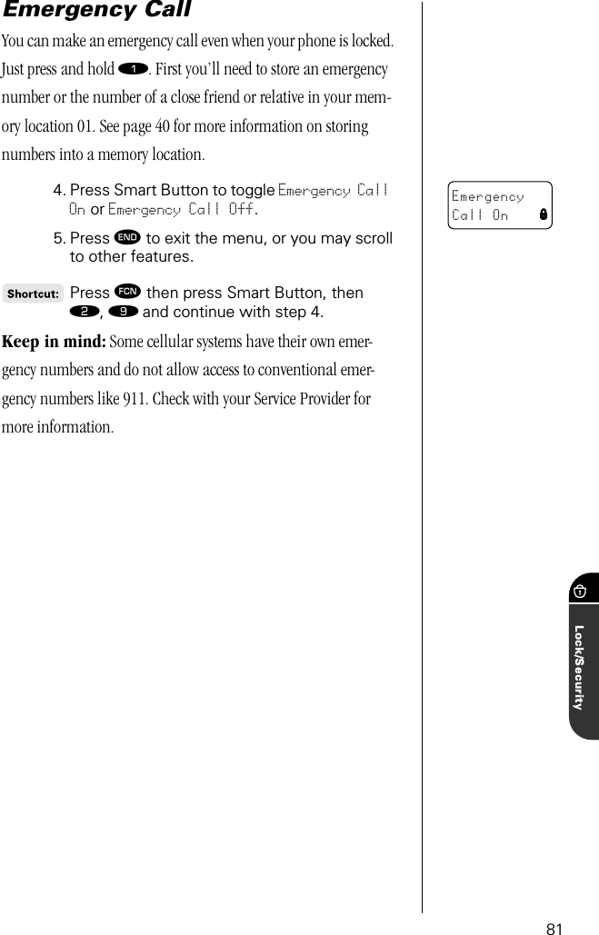 81Lock/SecurityEmergency Call You can make an emergency call even when your phone is locked. Just press and hold ⁄. First you’ll need to store an emergency number or the number of a close friend or relative in your mem-ory location 01. See page 40 for more information on storing numbers into a memory location.4. Press Smart Button to toggle Emergency Call On or Emergency Call Off. 5. Press º to exit the menu, or you may scroll to other features.Press ƒ then press Smart Button, then ¤, · and continue with step 4.Keep in mind: Some cellular systems have their own emer-gency numbers and do not allow access to conventional emer-gency numbers like 911. Check with your Service Provider for more information.EmergencyCall On l