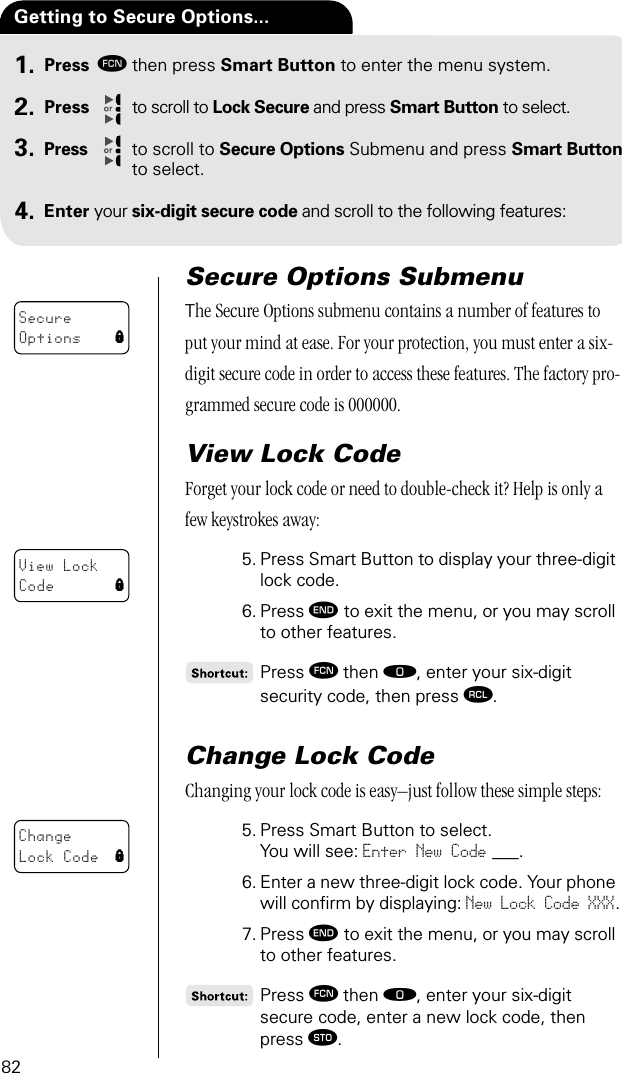 82Press ƒthen press Smart Button to enter the menu system.Press to scroll to Lock Secure and press Smart Button to select.Press to scroll to Secure Options Submenu and press Smart Button to select.Enter your six-digit secure code and scroll to the following features:Getting to Secure Options... 1.2.3.4.Secure Options SubmenuThe Secure Options submenu contains a number of features to put your mind at ease. For your protection, you must enter a six-digit secure code in order to access these features. The factory pro-grammed secure code is 000000.View Lock CodeForget your lock code or need to double-check it? Help is only a few keystrokes away:5. Press Smart Button to display your three-digit lock code. 6. Press º to exit the menu, or you may scroll to other features.Press ƒ then ‚, enter your six-digit security code, then press ‰.Change Lock Code Changing your lock code is easy–just follow these simple steps:5. Press Smart Button to select.You will see: Enter New Code ___.6. Enter a new three-digit lock code. Your phone will conﬁrm by displaying: New Lock Code XXX.7. Press º to exit the menu, or you may scroll to other features.Press ƒ then ‚, enter your six-digit secure code, enter a new lock code, then press ¬. SecureOptions lView LockCode lChangeLock Code l