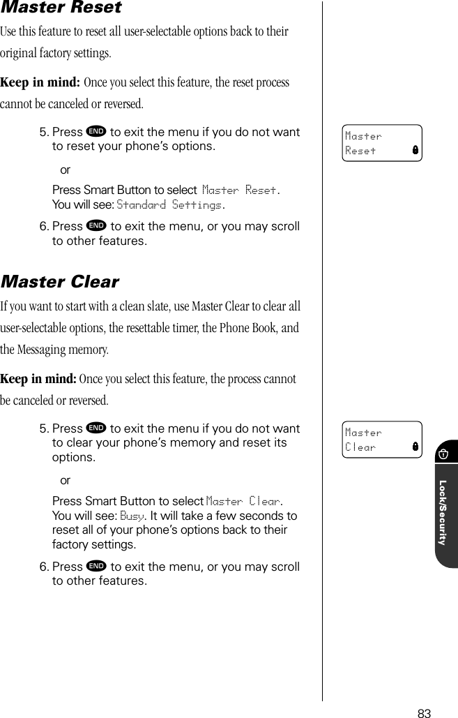 83Lock/SecurityMaster ResetUse this feature to reset all user-selectable options back to their original factory settings. Keep in mind: Once you select this feature, the reset process cannot be canceled or reversed.5. Press º to exit the menu if you do not want to reset your phone’s options.orPress Smart Button to select Master Reset. You will see: Standard Settings.6. Press º to exit the menu, or you may scroll to other features.Master ClearIf you want to start with a clean slate, use Master Clear to clear all user-selectable options, the resettable timer, the Phone Book, and the Messaging memory.Keep in mind: Once you select this feature, the process cannot be canceled or reversed.5. Press º to exit the menu if you do not want to clear your phone’s memory and reset its options.orPress Smart Button to select Master Clear. You will see: Busy. It will take a few seconds to reset all of your phone’s options back to their factory settings.6. Press º to exit the menu, or you may scroll to other features.MasterReset lMasterClear l