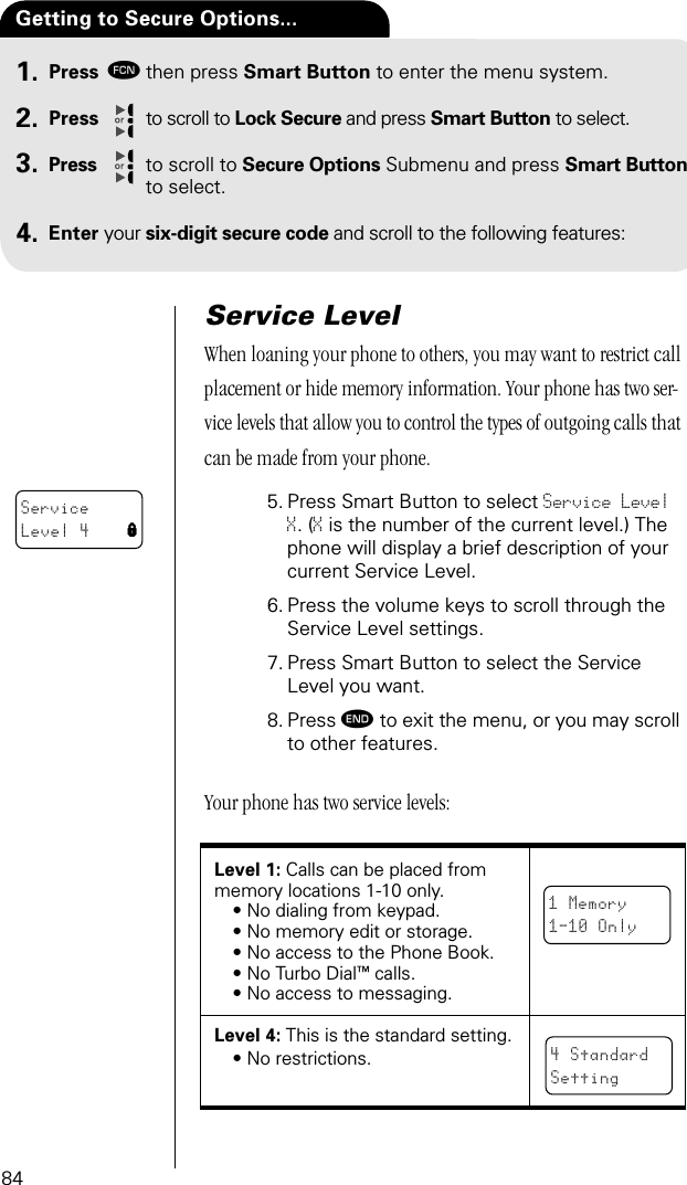 84Press ƒthen press Smart Button to enter the menu system.Press to scroll to Lock Secure and press Smart Button to select.Press to scroll to Secure Options Submenu and press Smart Button to select.Enter your six-digit secure code and scroll to the following features:Getting to Secure Options... 1.2.3.4.Service LevelWhen loaning your phone to others, you may want to restrict call placement or hide memory information. Your phone has two ser-vice levels that allow you to control the types of outgoing calls that can be made from your phone.5. Press Smart Button to select Service Level X. (X is the number of the current level.) The phone will display a brief description of your current Service Level.6. Press the volume keys to scroll through the Service Level settings.7. Press Smart Button to select the Service Level you want.8. Press º to exit the menu, or you may scroll to other features.Your phone has two service levels:Level 1: Calls can be placed frommemory locations 1-10 only.• No dialing from keypad.• No memory edit or storage.• No access to the Phone Book.• No Turbo Dial™ calls.• No access to messaging.Level 4: This is the standard setting.• No restrictions.ServiceLevel 4 l1 Memory1-10 Only4 StandardSetting