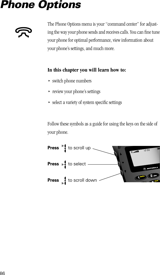 86Phone OptionsThe Phone Options menu is your “command center” for adjust-ing the way your phone sends and receives calls. You can ﬁne tune your phone for optimal performance, view information about your phone’s settings, and much more.In this chapter you will learn how to:•switch phone numbers•review your phone’s settings•select a variety of system speciﬁc settingsFollow these symbols as a guide for using the keys on the side of your phone.Press   to scroll upPress   to selectPress  to scroll down552211locktmenujabc