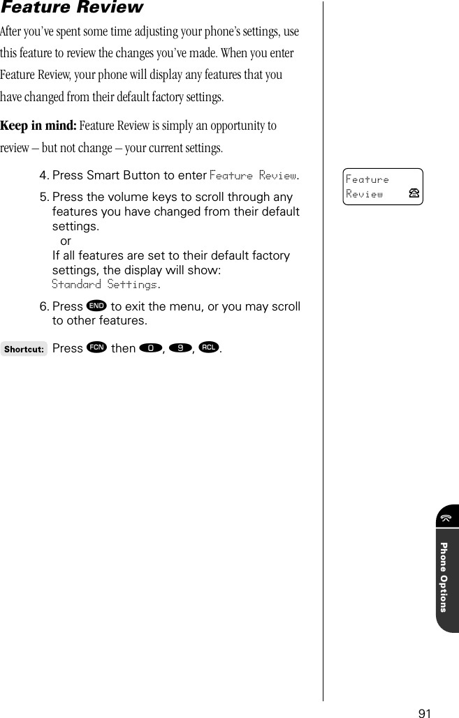 91Phone OptionsFeature ReviewAfter you’ve spent some time adjusting your phone’s settings, use this feature to review the changes you’ve made. When you enter Feature Review, your phone will display any features that you have changed from their default factory settings.Keep in mind: Feature Review is simply an opportunity to review – but not change – your current settings.4. Press Smart Button to enter Feature Review.5. Press the volume keys to scroll through any features you have changed from their default settings. orIf all features are set to their default factory settings, the display will show: Standard Settings.6. Press º to exit the menu, or you may scroll to other features.Press ƒ then ‚, ·, ‰.FeatureReview P