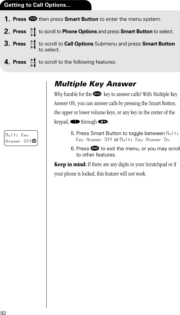 92Press ƒthen press Smart Button to enter the menu system.Press to scroll to Phone Options and press Smart Button to select.Press to scroll to Call Options Submenu and press Smart Button to select.Press to scroll to the following features:Getting to Call Options...1.2.3.4.Multiple Key AnswerWhy fumble for the æ  key to answer calls? With Multiple Key Answer ON, you can answer calls by pressing the Smart Button, the upper or lower volume keys, or any key in the center of the keypad, ⁄ through ».5. Press Smart Button to toggle between Multi Key Answer Off or Multi Key Answer On.6. Press º to exit the menu, or you may scroll to other features.Keep in mind: If there are any digits in your Scratchpad or if your phone is locked, this feature will not work.Multi KeyAnswer OffP