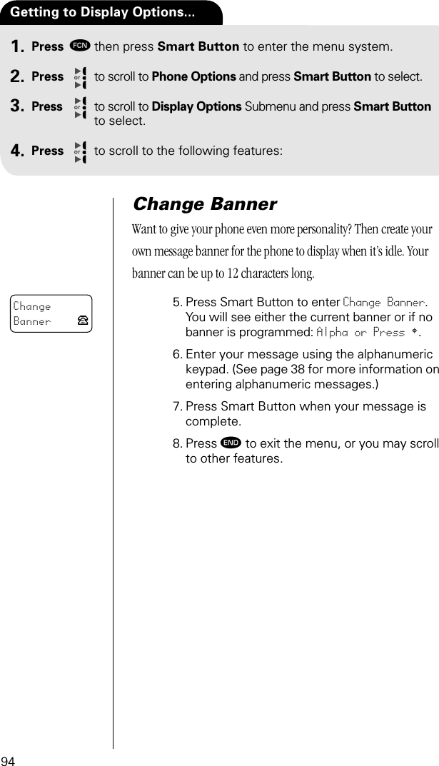 94Press ƒthen press Smart Button to enter the menu system.Press to scroll to Phone Options and press Smart Button to select.Press to scroll to Display Options Submenu and press Smart Button to select.Press to scroll to the following features:Getting to Display Options...1.2.3.4.Change BannerWant to give your phone even more personality? Then create your own message banner for the phone to display when it’s idle. Your banner can be up to 12 characters long.5. Press Smart Button to enter Change Banner.You will see either the current banner or if no banner is programmed: Alpha or Press §. 6. Enter your message using the alphanumeric keypad. (See page 38 for more information on entering alphanumeric messages.)7. Press Smart Button when your message is complete.8. Press º to exit the menu, or you may scroll to other features.ChangeBanner P