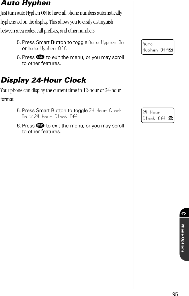 95Phone OptionsAuto HyphenJust turn Auto Hyphen ON to have all phone numbers automatically hyphenated on the display. This allows you to easily distinguish between area codes, call preﬁxes, and other numbers.5. Press Smart Button to toggle Auto Hyphen On or Auto Hyphen Off.6. Press º to exit the menu, or you may scroll to other features.Display 24-Hour ClockYour phone can display the current time in 12-hour or 24-hour format.5. Press Smart Button to toggle 24 Hour Clock On or 24 Hour Clock Off.6. Press º to exit the menu, or you may scroll to other features.AutoHyphen OffP24 HourClock Off P