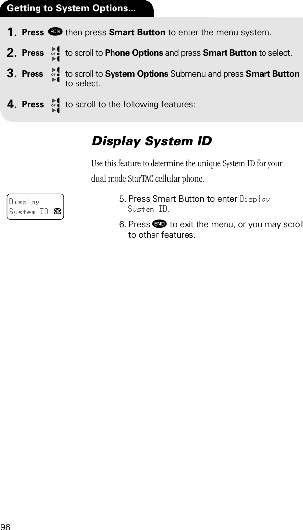 96Press ƒthen press Smart Button to enter the menu system.Press to scroll to Phone Options and press Smart Button to select.Press to scroll to System Options Submenu and press Smart Button to select.Press to scroll to the following features:Getting to System Options...1.2.3.4.Display System IDUse this feature to determine the unique System ID for your dual mode StarTAC cellular phone.5. Press Smart Button to enter Display System ID.6. Press º to exit the menu, or you may scroll to other features.DisplaySystem ID P