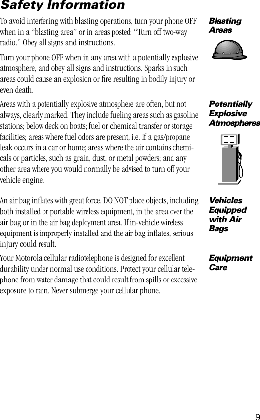  9 Safety Information Blasting Areas To avoid interfering with blasting operations, turn your phone OFF when in a “blasting area” or in areas posted: “Turn off two-way radio.” Obey all signs and instructions.Turn your phone OFF when in any area with a potentially explosive atmosphere, and obey all signs and instructions. Sparks in such areas could cause an explosion or ﬁre resulting in bodily injury or even death. Potentially Explosive Atmospheres Areas with a potentially explosive atmosphere are often, but not always, clearly marked. They include fueling areas such as gasoline stations; below deck on boats; fuel or chemical transfer or storage facilities; areas where fuel odors are present, i.e. if a gas/propane leak occurs in a car or home; areas where the air contains chemi-cals or particles, such as grain, dust, or metal powders; and any other area where you would normally be advised to turn off your vehicle engine. Vehicles Equipped with Air Bags An air bag inﬂates with great force. DO NOT place objects, including both installed or portable wireless equipment, in the area over the air bag or in the air bag deployment area. If in-vehicle wireless equipment is improperly installed and the air bag inﬂates, serious injury could result. Equipment Care Your Motorola cellular radiotelephone is designed for excellent durability under normal use conditions. Protect your cellular tele-phone from water damage that could result from spills or excessive exposure to rain. Never submerge your cellular phone.