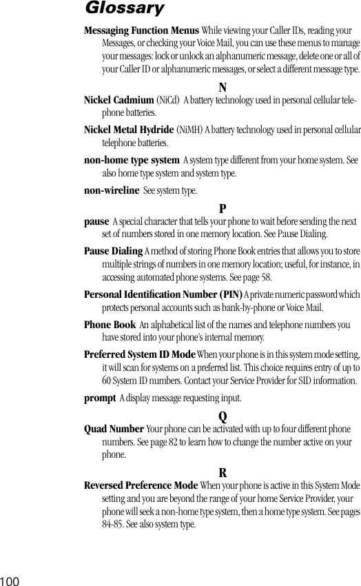 100GlossaryMessaging Function Menus While viewing your Caller IDs, reading your Messages, or checking your Voice Mail, you can use these menus to manage your messages: lock or unlock an alphanumeric message, delete one or all of your Caller ID or alphanumeric messages, or select a different message type. NNickel Cadmium (NiCd)  A battery technology used in personal cellular tele-phone batteries.Nickel Metal Hydride (NiMH) A battery technology used in personal cellulartelephone batteries.non-home type system  A system type different from your home system. See also home type system and system type.non-wireline  See system type.Ppause  A special character that tells your phone to wait before sending the next set of numbers stored in one memory location. See Pause Dialing.Pause Dialing A method of storing Phone Book entries that allows you to store multiple strings of numbers in one memory location; useful, for instance, in accessing automated phone systems. See page 58.Personal Identiﬁcation Number (PIN) A private numeric password which protects personal accounts such as bank-by-phone or Voice Mail.Phone Book  An alphabetical list of the names and telephone numbers you have stored into your phone’s internal memory.Preferred System ID Mode When your phone is in this system mode setting, it will scan for systems on a preferred list. This choice requires entry of up to 60 System ID numbers. Contact your Service Provider for SID information.prompt  A display message requesting input.QQuad Number Your phone can be activated with up to four different phone numbers. See page 82 to learn how to change the number active on your phone.RReversed Preference Mode When your phone is active in this System Mode setting and you are beyond the range of your home Service Provider, your phone will seek a non-home type system, then a home type system. See pages 84-85. See also system type.