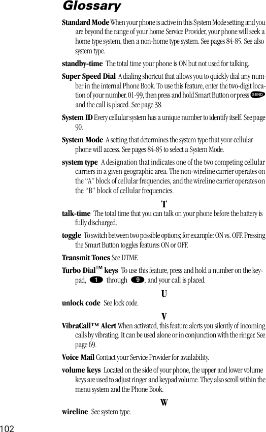 102GlossaryStandard Mode When your phone is active in this System Mode setting and you are beyond the range of your home Service Provider, your phone will seek a home type system, then a non-home type system. See pages 84-85. See also system type.standby-time  The total time your phone is ON but not used for talking.Super Speed Dial  A dialing shortcut that allows you to quickly dial any num-ber in the internal Phone Book. To use this feature, enter the two-digit loca-tion of your number, 01-99, then press and hold Smart Button or press æ and the call is placed. See page 38.System ID Every cellular system has a unique number to identify itself. See page 90.System Mode  A setting that determines the system type that your cellular phone will access. See pages 84-85 to select a System Mode.system type  A designation that indicates one of the two competing cellular carriers in a given geographic area. The non-wireline carrier operates on the “A” block of cellular frequencies, and the wireline carrier operates on the “B” block of cellular frequencies.Ttalk-time  The total time that you can talk on your phone before the battery is fully discharged.toggle  To switch between two possible options; for example: ON vs. OFF. Pressing the Smart Button toggles features ON or OFF.Transmit Tones See DTMF.Turbo Dial™ keys  To use this feature, press and hold a number on the key-pad, ⁄ through ·, and your call is placed.Uunlock code  See lock code.VVibraCall™ Alert When activated, this feature alerts you silently of incoming calls by vibrating. It can be used alone or in conjunction with the ringer. See page 69.Voice Mail Contact your Service Provider for availability.volume keys  Located on the side of your phone, the upper and lower volume keys are used to adjust ringer and keypad volume. They also scroll within the menu system and the Phone Book.Wwireline  See system type.