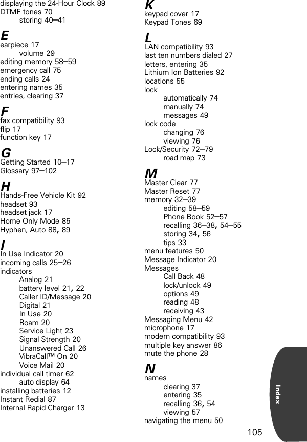 105Indexdisplaying the 24-Hour Clock 89DTMF tones 70storing 40–41Eearpiece 17volume 29editing memory 58–59emergency call 75ending calls 24entering names 35entries, clearing 37Ffax compatibility 93flip 17function key 17GGetting Started 10–17Glossary 97–102HHands-Free Vehicle Kit 92headset 93headset jack 17Home Only Mode 85Hyphen, Auto 88, 89IIn Use Indicator 20incoming calls 25–26indicatorsAnalog 21battery level 21, 22Caller ID/Message 20Digital 21In Use 20Roam 20Service Light 23Signal Strength 20Unanswered Call 26VibraCall™ On 20Voice Mail 20individual call timer 62auto display 64installing batteries 12Instant Redial 87Internal Rapid Charger 13Kkeypad cover 17Keypad Tones 69LLAN compatibility 93last ten numbers dialed 27letters, entering 35Lithium Ion Batteries 92locations 55lock automatically 74manually 74messages 49lock codechanging 76viewing 76Lock/Security 72–79road map 73MMaster Clear 77Master Reset 77memory 32–39editing 58–59Phone Book 52–57recalling 36–38, 54–55storing 34, 56tips 33menu features 50Message Indicator 20MessagesCall Back 48lock/unlock 49options 49reading 48receiving 43Messaging Menu 42microphone 17modem compatibility 93multiple key answer 86mute the phone 28Nnamesclearing 37entering 35recalling 36, 54viewing 57navigating the menu 50