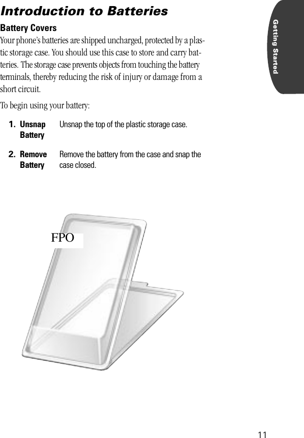  11 Getting Started Introduction to Batteries  Battery Covers Your phone’s batteries are shipped uncharged, protected by a plas-tic storage case. You should use this case to store and carry bat-teries. The storage case prevents objects from touching the battery terminals, thereby reducing the risk of injury or damage from a short circuit. To begin using your battery: 1. Unsnap Battery Unsnap the top of the plastic storage case. 2. Remove Battery Remove the battery from the case and snap the case closed.FPO