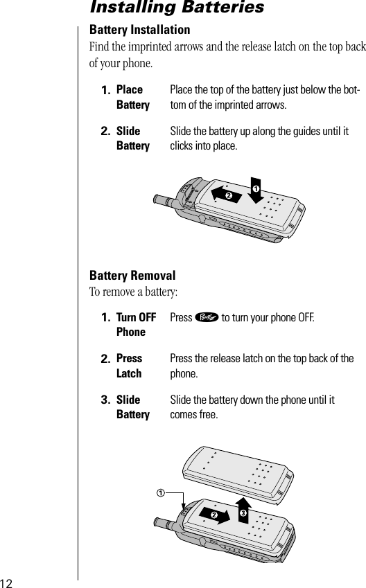  12 Installing Batteries  Battery Installation Find the imprinted arrows and the release latch on the top back of your phone.  Battery Removal To remove a battery: 1. Place Battery Place the top of the battery just below the bot-tom of the imprinted arrows. 2. Slide Battery Slide the battery up along the guides until it clicks into place. 1. Turn OFFPhone Press  ¡  to turn your phone OFF. 2. Press Latch Press the release latch on the top back of the phone. 3. Slide Battery Slide the battery down the phone until it comes free.