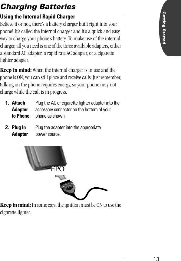  13 Getting Started Charging Batteries Using the Internal Rapid Charger  Believe it or not, there’s a battery charger built right into your phone! It’s called the internal charger and it’s a quick and easy way to charge your phone’s battery. To make use of the internal charger, all you need is one of the three available adapters, either a standard AC adapter, a rapid rate AC adapter, or a cigarette lighter adapter. Keep in mind:  When the internal charger is in use and the phone is ON, you can still place and receive calls. Just remember, talking on the phone requires energy, so your phone may not charge while the call is in progress. Keep in mind:  In some cars, the ignition must be ON to use the cigarette lighter.  1. Attach Adapter to Phone Plug the AC or cigarette lighter adapter into the accessory connector on the bottom of your phone as shown. 2. Plug InAdapter Plug the adapter into the appropriate power source.PUSH INTORELEASEFPO