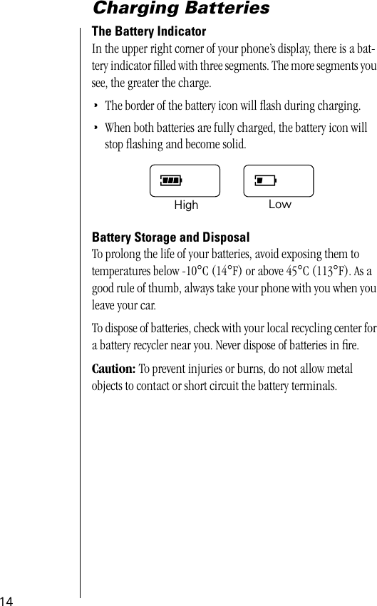  14 Charging Batteries The Battery Indicator In the upper right corner of your phone’s display, there is a bat-tery indicator ﬁlled with three segments. The more segments you see, the greater the charge. • The border of the battery icon will ﬂash during charging. • When both batteries are fully charged, the battery icon will stop ﬂashing and become solid. Battery Storage and Disposal To prolong the life of your batteries, avoid exposing them to temperatures below -10 ° C (14 ° F) or above 45 ° C (113 ° F). As a good rule of thumb, always take your phone with you when you leave your car. To dispose of batteries, check with your local recycling center for a battery recycler near you. Never dispose of batteries in ﬁre. Caution:  To prevent injuries or burns, do not allow metal objects to contact or short circuit the battery terminals.High Low