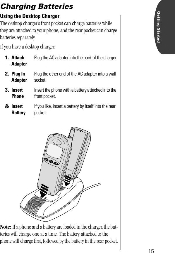  15 Getting Started Charging Batteries Using the Desktop Charger The desktop charger’s front pocket can charge batteries while they are attached to your phone, and the rear pocket can charge batteries separately.If you have a desktop charger: Note:  If a phone and a battery are loaded in the charger, the bat-teries will charge one at a time. The battery attached to the phone will charge ﬁrst, followed by the battery in the rear pocket. 1. Attach Adapter Plug the AC adapter into the back of the charger. 2. Plug InAdapter Plug the other end of the AC adapter into a wall socket. 3. Insert Phone Insert the phone with a battery attached into the front pocket. &amp; Insert Battery If you like, insert a battery by itself into the rear pocket.BATT.PHONE 