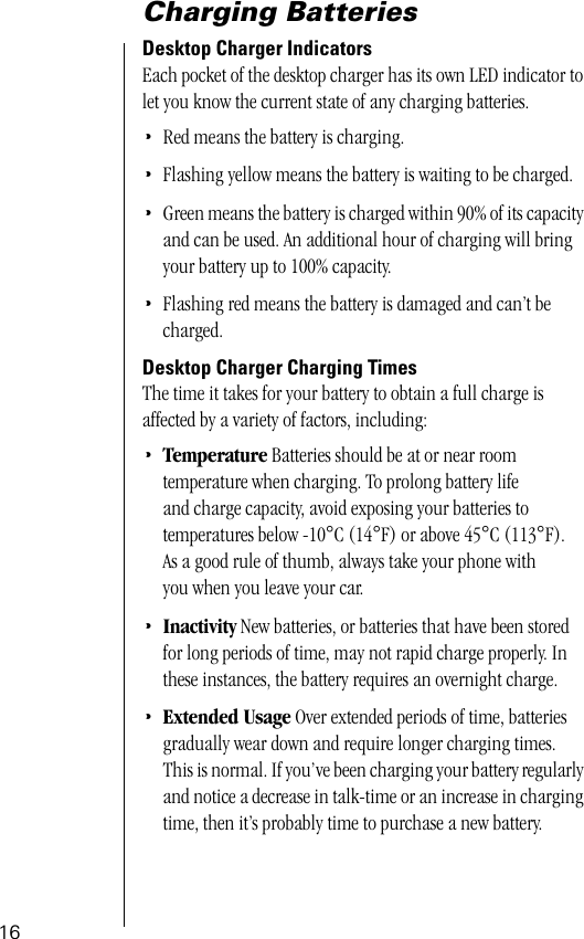  16 Charging Batteries Desktop Charger Indicators Each pocket of the desktop charger has its own LED indicator to let you know the current state of any charging batteries. • Red means the battery is charging. • Flashing yellow means the battery is waiting to be charged. • Green means the battery is charged within 90% of its capacity and can be used. An additional hour of charging will bring your battery up to 100% capacity. • Flashing red means the battery is damaged and can’t be charged. Desktop Charger Charging Times The time it takes for your battery to obtain a full charge is affected by a variety of factors, including: • Temperature   Batteries should be at or near room temperature when charging. To prolong battery life and charge capacity, avoid exposing your batteries to temperatures below -10 ° C (14 ° F) or above 45 ° C (113 ° F). As a good rule of thumb, always take your phone with you when you leave your car.  • Inactivity  New batteries, or batteries that have been stored for long periods of time, may not rapid charge properly. In these instances, the battery requires an overnight charge.  • Extended Usage   Over extended periods of time, batteries gradually wear down and require longer charging times. This is normal. If you’ve been charging your battery regularly and notice a decrease in talk-time or an increase in charging time, then it’s probably time to purchase a new battery.