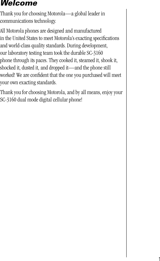  1 Welcome Thank you for choosing Motorola—a global leader in communications technology.All Motorola phones are designed and manufactured in the United States to meet Motorola’s exacting speciﬁcations and world-class quality standards. During development, our laboratory testing team took the durable SC-3160 phone through its paces. They cooked it, steamed it, shook it, shocked it, dusted it, and dropped it—and the phone still worked! We are conﬁdent that the one you purchased will meet your own exacting standards.Thank you for choosing Motorola, and by all means, enjoy your SC-3160 dual mode digital cellular phone!